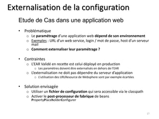 Externalisation de la configuration 
• Problématique 
o Le paramétrage d’une application web dépend de son environnement 
o Exemples : URL d’un web service, login / mot de passe, host d’un serveur 
mail 
o Comment externaliser leur paramétrage ? 
• Contraintes 
o L’EAR Validé en recette est celui déployé en production 
o Les paramètres doivent être externalisés en dehors de l’EAR 
o L’externalisation ne doit pas dépendre du serveur d’application 
o L’utilisation des URLResource de Websphere sont par exemple écartées 
• Solution envisagée 
o Utiliser un fichier de configuration qui sera accessible via le classpath 
o Activer le post-processeur de fabrique de beans 
PropertyPlaceholderConfigurer 
17 
Etude de Cas dans une application web 
 