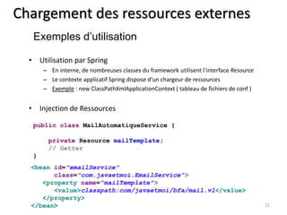 Chargement des ressources externes 
• Utilisation par Spring 
– En interne, de nombreuses classes du framework utilisent l’interface Resource 
– Le contexte applicatif Spring dispose d’un chargeur de ressources 
– Exemple : new ClassPathXmlApplicationContext ( tableau de fichiers de conf ) 
• Injection de Ressources 
21 
Exemples d’utilisation 
public class MailAutomatiqueService { 
private Resource mailTemplate; 
// Getter 
} 
<bean id="emailService" 
class="com.javaetmoi.EmailService"> 
<property name="mailTemplate"> 
<value>classpath:com/javaetmoi/bfa/mail.vl</value> 
</property> 
</bean> 
