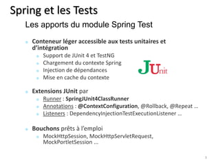 Spring et les Tests 
Conteneur léger accessible aux tests unitaires et 
d’intégration 
Support de JUnit 4 et TestNG 
Chargement du contexte Spring 
Injection de dépendances 
Mise en cache du contexte 
Extensions JUnit par 
Runner : SpringJUnit4ClassRunner 
Annotations : @ContextConfiguration, @Rollback, @Repeat … 
Listeners : DependencyInjectionTestExecutionListener … 
Bouchons prêts à l’emploi 
MockHttpSession, MockHttpServletRequest, 
MockPortletSession ... 
3 
Les apports du module Spring Test 
 