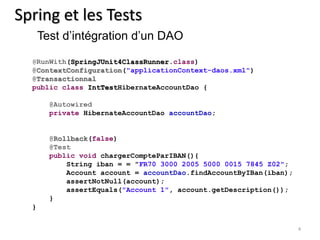 4 
Spring et les Tests 
Test d’intégration d’un DAO 
@RunWith(SpringJUnit4ClassRunner.class) 
@ContextConfiguration("applicationContext-daos.xml") 
@Transactionnal 
public class IntTestHibernateAccountDao { 
@Autowired 
private HibernateAccountDao accountDao; 
@Rollback(false) 
@Test 
public void chargerCompteParIBAN(){ 
String iban = = "FR70 3000 2005 5000 0015 7845 Z02"; 
Account account = accountDao.findAccountByIBan(iban); 
assertNotNull(account); 
assertEquals("Account 1", account.getDescription()); 
} 
} 
 