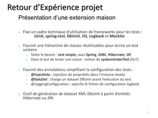 Retour d’Expérience projet 
Fixe un cadre technique d’utilisation de frameworks pour les tests : 
JUnit, spring-test, DbUnit, H2, Logback et Mockito 
Fournit une hiérarchie de classes réutilisables pour écrire un test 
unitaire 
Selon le besoin : test simple, avec Spring, JDBC, Hibernate, JSF 
Dans le but de tester une classe : notion de systemUnderTest (SUT) 
Fournit des annotations simplifiant la configuration des tests : 
@InjectInto : injection de propriétés dans l’instance testée 
@DataSet : charge un dataset DBUnit avant l’exécution du test 
@LoggingConfiguration : spécifie le fichier de configuration logback 
Outil de génération de dataset XML DbUnit à partir d’entités 
Hibernate ou JPA 
5 
Présentation d’une extension maison 
 