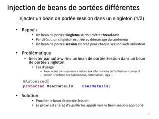 Injection de beans de portées différentes 
• Rappels 
• Un bean de portée Singleton se doit d’être thread-safe 
• Par défaut, un singleton est créé au démarrage du conteneur 
• Un bean de portée session est créé pour chaque session web utilisateur 
• Problématique 
– Injecter par auto-wiring un bean de portée Session dans un bean 
de portée Singleton 
• Cas d’usage 
– Avoir accès dans un service métier aux informations de l’utilisateur connecté 
– Besoin : contrôle des habilitations, historisation, logs … 
• Solution 
• Proxifier le bean de portée Session 
• Le proxy est chargé d’aiguiller les appels vers le bean session approprié 
8 
Injecter un bean de portée session dans un singleton (1/2) 
@Autowired 
protected UserDetails userDetails; 
 