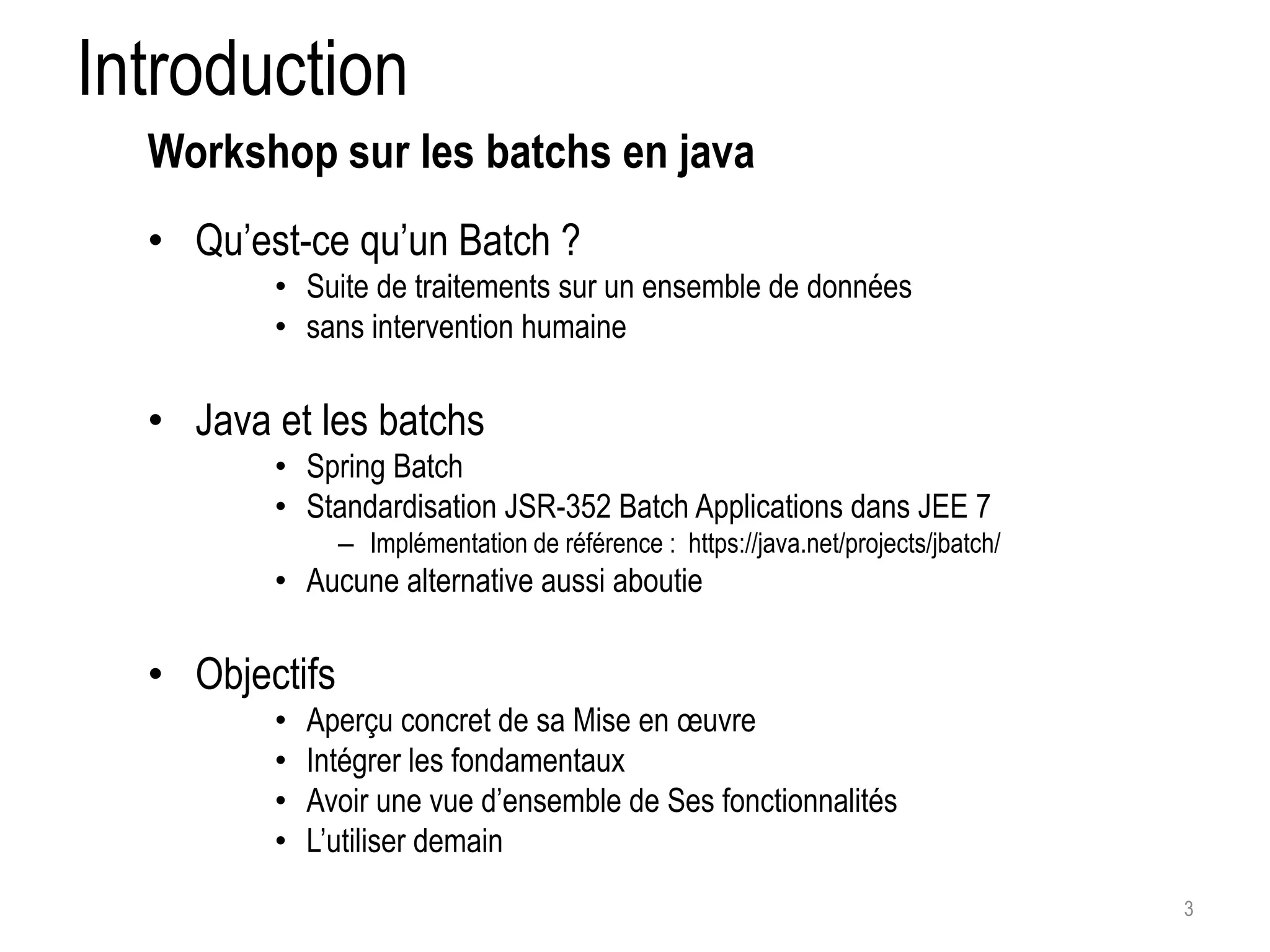 Introduction • Qu’est-ce qu’un Batch ? • Suite de traitements sur un ensemble de données • sans intervention humaine • Java et les batchs • Spring Batch • Standardisation JSR-352 Batch Applications dans JEE 7 – Implémentation de référence : https://java.net/projects/jbatch/ • Aucune alternative aussi aboutie • Objectifs • Aperçu concret de sa Mise en oeuvre • Intégrer les fondamentaux • Avoir une vue d’ensemble de Ses fonctionnalités • L’utiliser demain 3 Workshop sur les batchs en java 