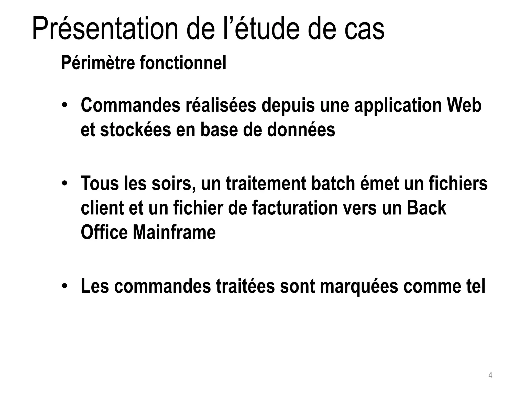 Présentation de l’étude de cas 4 Périmètre fonctionnel • Commandes réalisées depuis une application Web et stockées en base de données • Tous les soirs, un traitement batch émet un fichiers client et un fichier de facturation vers un Back Office Mainframe • Les commandes traitées sont marquées comme tel 