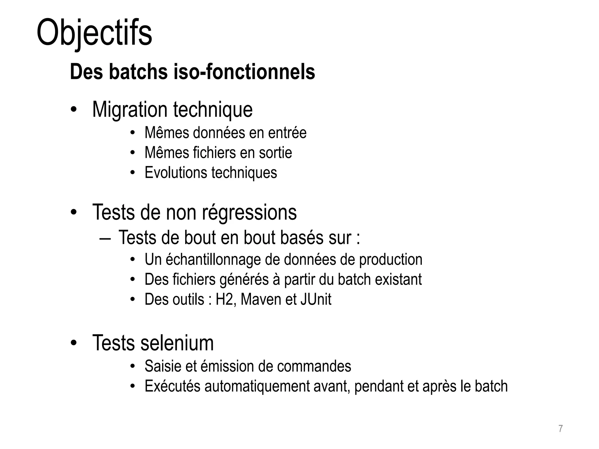 Objectifs • Migration technique • Mêmes données en entrée • Mêmes fichiers en sortie • Evolutions techniques • Tests de non régressions – Tests de bout en bout basés sur : • Un échantillonnage de données de production • Des fichiers générés à partir du batch existant • Des outils : H2, Maven et JUnit • Tests selenium • Saisie et émission de commandes • Exécutés automatiquement avant, pendant et après le batch 7 Des batchs iso-fonctionnels 