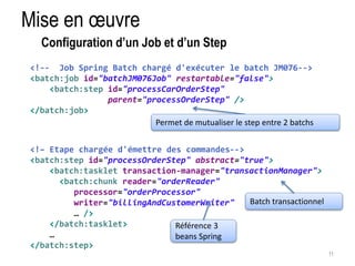 Mise en oeuvre 
11 
Configuration d’un Job et d’un Step 
<!-- Job Spring Batch chargé d'exécuter le batch JM076--> 
<batch:job id="batchJM076Job" restartable="false"> 
<batch:step id="processCarOrderStep" 
parent="processOrderStep" /> 
</batch:job> 
Permet de mutualiser le step entre 2 batchs 
<!– Etape chargée d'émettre des commandes--> 
<batch:step id="processOrderStep" abstract="true"> 
<batch:tasklet transaction-manager="transactionManager"> 
<batch:chunk reader="orderReader" 
processor="orderProcessor" 
writer="billingAndCustomerWriter" 
… /> 
</batch:tasklet> 
… 
</batch:step> 
Référence 3 
beans Spring 
Batch transactionnel 
 