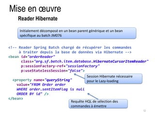 Mise en oeuvre 
12 
Reader Hibernate 
Initialement décomposé en un bean parent générique et un bean 
spécifique au batch JM076 
<!-- Reader Spring Batch chargé de récupérer les commandes 
à traiter depuis la base de données via Hibernate --> 
<bean id="orderReader" 
class="org.sf.batch.item.database.HibernateCursorItemReader" 
p:sessionFactory-ref="sessionFactory" 
p:useStatelessSession="false"> 
<property name="queryString" 
value="FROM Order order 
WHERE order.sentItemFlag is null 
ORDER BY id" /> 
</bean> 
Session Hibernate nécessaire 
pour le Lazy-loading 
Requête HQL de sélection des 
commandes à émettre 
 