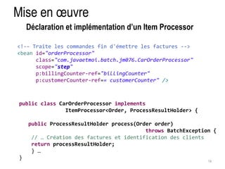 Mise en oeuvre 
14 
Déclaration et implémentation d’un Item Processor 
<!-- Traite les commandes fin d'émettre les factures --> 
<bean id="orderProcessor" 
class="com.javaetmoi.batch.jm076.CarOrderProcessor" 
scope="step" 
p:billingCounter-ref="billingCounter" 
p:customerCounter-ref=« customerCounter" /> 
public class CarOrderProcessor implements 
ItemProcessor<Order, ProcessResultHolder> { 
public ProcessResultHolder process(Order order) 
throws BatchException { 
// … Création des factures et identification des clients 
return processResultHolder; 
} … 
} 
 