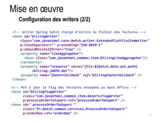 Mise en oeuvre 
17 
Configuration des writers (2/2) 
<!-- Writer Spring batch chargé d'écrire le fichier des factures --> 
<bean id="billingWriter" 
class="com.javaetmoi.core.batch.writer.ExtendedFlatFileItemWriter" 
p:lineSeparator="" p:encoding="ISO-8859-1" 
p:shouldDeleteIfError="true" /> 
<property name="lineAggregator"> 
<bean class="com.javaetmoi…common.item.BillingLineAggregator"/> 
</property> 
<property name="resource" value="file:${batch.data.out.path} 
/billing-jm076.dat"/> 
<property name="footerCallback" ref="billingFooterCallback" /> 
</bean> 
<!-- Met à jour le flag des factures envoyées au back office --> 
<bean id="billingFlagWriter" 
class="com.javaetmoi…common.item.GenericFlagWriter" 
p:processOrderToExport-ref="processOrderToExport" /> 
<bean id=" processOrderToExport " 
class="fr…batch.commun.services.ProcessOrdertoExport" 
p:orderDao-ref="orderDao" /> 
 