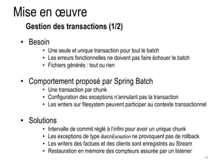 Mise en oeuvre 
• Besoin 
• Une seule et unique transaction pour tout le batch 
• Les erreurs fonctionnelles ne doivent pas faire échouer le batch 
• Fichiers générés : tout ou rien 
• Comportement proposé par Spring Batch 
• Une transaction par chunk 
• Configuration des exceptions n’annulant pas la transaction 
• Les writers sur filesystem peuvent participer au contexte transactionnel 
• Solutions 
• Intervalle de commit réglé à l’infini pour avoir un unique chunk 
• Les exceptions de type BatchException ne provoquent pas de rollback 
• Les writers des factues et des clients sont enregistrés au Stream 
• Restauration en mémoire des compteurs assurée par un listener 
18 
Gestion des transactions (1/2) 
 