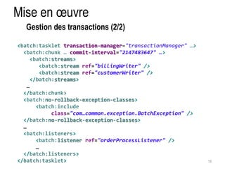 Mise en oeuvre 
19 
Gestion des transactions (2/2) 
<batch:tasklet transaction-manager="transactionManager" …> 
<batch:chunk … commit-interval="2147483647" …> 
<batch:streams> 
<batch:stream ref="billingWriter" /> 
<batch:stream ref="customerWriter" /> 
</batch:streams> 
… 
</batch:chunk> 
<batch:no-rollback-exception-classes> 
<batch:include 
class="com…common.exception.BatchException" /> 
</batch:no-rollback-exception-classes> 
… 
<batch:listeners> 
<batch:listener ref="orderProcessListener" /> 
… 
</batch:listeners> 
</batch:tasklet> 
 