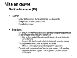 Mise en oeuvre 
• Besoin 
• Erreur de traitement d’une commande non bloquante 
• Enregistrée dans les pistes d’audit 
• Être alerté par mail 
• Solutions 
• Les erreurs fonctionnelles signalées par des exceptions spécifiques 
ne doivent pas faire échouer le traitement 
– Non vérifiées, les BatchException sont levées lors de la génération des 
enregistrements 
– Paramétrable dans le chunk : skip-limit et skippable-exception-classes 
• Traces générées lorsqu’une exception est levée 
– Méthode onProcessError() de l’interface ItemProcessListener 
• Envoi de mail sur génération d’une trace de niveau >= à warning 
– Implémentation avec Logback : SMTPAppender, OnEventEvaluator, 
HTMLLayout 
20 
Gestion des erreurs (1/2) 
 