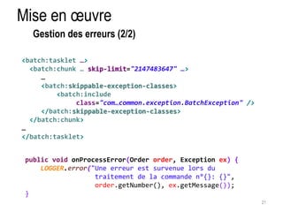 21 
Mise en oeuvre 
<batch:tasklet …> 
<batch:chunk … skip-limit="2147483647" …> 
… 
<batch:skippable-exception-classes> 
<batch:include 
class="com…common.exception.BatchException" /> 
</batch:skippable-exception-classes> 
</batch:chunk> 
… 
</batch:tasklet> 
public void onProcessError(Order order, Exception ex) { 
LOGGER.error("Une erreur est survenue lors du 
traitement de la commande n°{}: {}", 
order.getNumber(), ex.getMessage()); 
} 
Gestion des erreurs (2/2) 
 