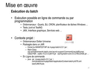 Mise en oeuvre 
• Exécution possible en ligne de commande ou par 
programmation 
• Ordonnanceur : Quartz, $U, CRON, planificateur de tâches Windows … 
• Tests Junit et TestNG 
• JMX, Interface graphique, ServIces web … 
• Contexte projet : 
• Ordonnanceur Dollar Universe 
• Packagés dans un JAR 
– Extrait du MANIFEST.MF de myapp-batch-2.0.1.jar : 
– Main-Class: 
org.springframework.batch.core.launch.support.CommandLineJobRunner 
Class-Path: ./ojdbc-10.2.0.3-jdk14.jar ./spring-batch-core-3.0.2.RELEASE.jar … 
• En Ligne de commande 
– java -jar myapp-batch-2.0.1.jar  
com/javaetmoi/myapp/batch/applicationContext-batch-jm076.xml 
batchJM076Job 
22 
Exécution du batch 
 