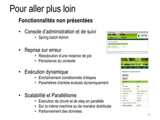 Pour aller plus loin 
• Console d’administration et de suivi 
• Spring batch Admin 
• Reprise sur erreur 
• Réexécution d’une instance de job 
• Persistance du contexte 
• Exécution dynamique 
• Enchaînement conditionnels d’étapes 
• Paramètres d’entrée évalués dynamiquement 
• Scalabilité et Parallélisme 
• Exécution de chunk et de step en parallèle 
• Sur la même machine ou de manière distribuée 
• Partionnement des données 
23 
Fonctionnalités non présentées 
 