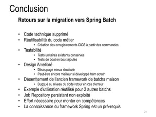 Conclusion 
• Code technique supprimé 
• Réutilisabilité du code métier 
• Création des enregistrements CICS à partir des commandes 
• Testabilité 
• Tests unitaires existants conservés 
• Tests de bout en bout ajoutés 
• Design Amélioré 
• Découpage mieux structuré 
• Peut-être encore meilleur si développé from scrath 
• Désenttement de l’ancien framework de batchs maison 
• Buggué au niveau du code retour en cas d’erreur 
• Exemple d’utilisation réutilisé pour 2 autres batchs 
• Job Repository persistant non exploité 
• Effort nécessaire pour monter en compétences 
• La connaissance du framework Spring est un pré-requis 
24 
Retours sur la migration vers Spring Batch 
 