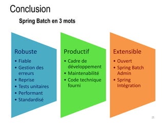 Conclusion 
25 
Spring Batch en 3 mots 
Robuste 
• Fiable 
• Gestion des 
erreurs 
• Reprise 
• Tests unitaires 
• Performant 
• Standardisé 
Productif 
• Cadre de 
développement 
• Maintenabilité 
• Code technique 
fourni 
Extensible 
• Ouvert 
• Spring Batch 
Admin 
• Spring 
Intégration 
