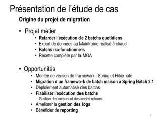 Présentation de l’étude de cas 
• Projet métier 
• Retarder l’exécution de 2 batchs quotidiens 
• Export de données au Mainframe réalisé à chaud 
• Batchs iso-fonctionnels 
• Recette complète par la MOA 
• Opportunités 
• Montée de version de framework : Spring et Hibernate 
• Migration d’un framework de batch maison à Spring Batch 2.1 
• Déploiement automatisé des batchs 
• Fiabiliser l’exécution des batchs 
Gestion des erreurs et des codes retours 
• Améliorer la gestion des logs 
• Bénéficier de reporting 
5 
Origine du projet de migration 
 