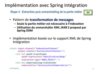 Implémentation avec Spring Intégration
• Pattern de transformation de messages
– Seule la partie métier est nécessaire à l’indexation
– Utilisation du unmarshaller XML JAXB 2 proposé par
Spring OXM
• Implémentation basée sur le support XML de Spring
Intégration
<chain input-channel="indexoEventChannel"
output-channel="businessEventChannel"/>
<int-xml:xpath-transformer
xpath-expression="/Notification/Body"
evaluation-type="NODE_RESULT" />
<int-xml:unmarshalling-transformer
unmarshaller="businessEventUnmarshaller"/>
</chain> 16
Etape 4 : Extraction puis unmarshalling de la partie métier
 