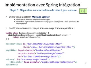 Implémentation avec Spring Intégration
• Utilisation du pattern Message Splitter
• Découpe un message en plusieurs messages.
• Permet de segmenter le traitement d’un payload « composite » avec possibilité de
regroupement
• Implémentation avec chaque sous-message traité en parallèle :
public class BusinessDomainEventSplitter {
List<BusinessDomainChange> split(BusinessDomainEvent event) {
return event.getChanges();
} }
<context:bean id="businessDomainEventSplitter"
class="com...BusinessDomainEventSplitter"/>
<splitter input-channel="businessEventChannel"
output-channel="businessChangeChannel"
ref="businessDomainEventSplitter"/>
<channel id="businessChangeChannel">
<dispatcher task-executor="businessChangeTaskExecutor"/>
</channel>
17
Etape 5 : Séparation en informations de mise à jour unitaire
 