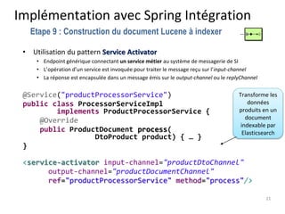 Implémentation avec Spring Intégration
• Utilisation du pattern Service Activator
• Endpoint générique connectant un service métier au système de messagerie de SI
• L’opération d’un service est invoquée pour traiter le message reçu sur l’input-channel
• La réponse est encapsulée dans un message émis sur le output-channel ou le replyChannel
@Service("productProcessorService")
public class ProcessorServiceImpl
implements ProductProcessorService {
@Override
public ProductDocument process(
DtoProduct product) { … }
}
<service-activator input-channel="productDtoChannel"
output-channel="productDocumentChannel"
ref="productProcessorService" method="process"/>
21
Etape 9 : Construction du document Lucene à indexer
Transforme les
données
produits en un
document
indexable par
Elasticsearch
 