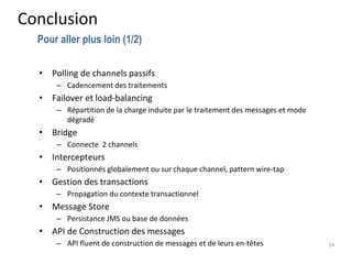 Conclusion
• Polling de channels passifs
– Cadencement des traitements
• Failover et load-balancing
– Répartition de la charge induite par le traitement des messages et mode
dégradé
• Bridge
– Connecte 2 channels
• Intercepteurs
– Positionnés globalement ou sur chaque channel, pattern wire-tap
• Gestion des transactions
– Propagation du contexte transactionnel
• Message Store
– Persistance JMS ou base de données
• API de Construction des messages
– API fluent de construction de messages et de leurs en-têtes 24
Pour aller plus loin (1/2)
 
