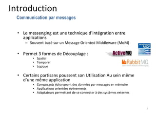 Introduction
• Le messenging est une technique d’intégration entre
applications
– Souvent basé sur un Message Oriented Middleware (MoM)
• Permet 3 formes de Découplage :
• Spatial
• Temporel
• Logique
• Certains partisans poussent son Utilisation Au sein même
d’une même application
• Composants échangeant des données par messages en mémoire
• Applications orientées évènements
• Adaptateurs permettant de se connecter à des systèmes externes
3
Communication par messages
 