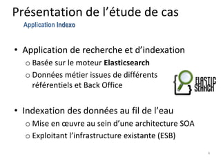 Présentation de l’étude de cas
• Application de recherche et d’indexation
o Basée sur le moteur Elasticsearch
o Données métier issues de différents
référentiels et Back Office
• Indexation des données au fil de l’eau
o Mise en œuvre au sein d’une architecture SOA
o Exploitant l’infrastructure existante (ESB)
6
Application Indexo
 