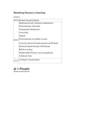 Marketing Pessoal e Coaching
Programa:

09.30 Receção dos participantes
      Marketing Pessoal: elementos fundamentais
         Posicionamento emocional
         Comunicação Interpessoal
         Networking
         Imagem
         Posicionamento em relação ao outro
09.45
          Coaching: desenvolvimento pessoal e profissional
         Desenvolvimento Pessoal e Profissional
         ROI do coaching
         Produtividade Pessoal e suas consequências
         A Roda da Vida

12.15 Avaliação e Encerramento



φ KrPeople
Consultoria de Recursos Humanos
 
