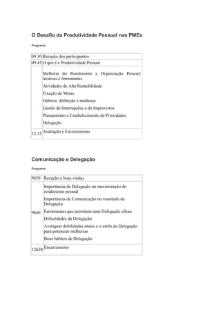 O Desafio da Produtividade Pessoal nas PMEs
Programa:


09.30 Receção dos participantes
09.45 O que é a Produtividade Pessoal

       Melhoria do Rendimento e Organização Pessoal:
       técnicas e ferramentas
      Atividades de Alta Rentabilidade
      Fixação de Metas
      Hábitos: definição e mudança
      Gestão de Interrupções e de Imprevistos
      Planeamento e Estabelecimento de Prioridades
      Delegação

12.15 Avaliação e Encerramento




Comunicação e Delegação
Programa:


9h30 Receção e boas vindas
      Importância da Delegação na maximização do
       rendimento pessoal
      Importância da Comunicação no resultado da
       Delegação
   
9h40 Ferramentas que permitem uma Delegação eficaz
    Dificuldades da Delegação

      Averiguar debilidades atuais e o estilo de Delegação
       para potenciar melhorias
      Bons hábitos de Delegação

12h30 Encerramento
 