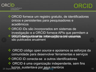ORCID fornece um registro gratuito, de identificadores
únicos e persistentes para pesquisadores e
acadêmicos
ORCID iDs são incorporados em sistemas de
investigação e a ORCID fornece APIs que permitem a
troca interoperável de informação entre sistemas
 ORCID código open source e apoiamos os esforços da
comunidade para desenvolver ferramentas e serviços
ORCID iD conecta-se a outros identificadores
 ORCID é uma organização independente, sem fins
lucros sustentava por seus menbros
ORCID
25 September 2015 orcid.org 10
 ORCID dados macados como públicos pelo usuarios
são publicados anualment
 