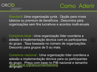 Standard: Uma organização junta . Opção para níveis
básicos ou premium de benefícios . Descontos para
organizações sem fins lucrativos e acordos multi-anuais
.
Consórcio local : Uma organização líder coordena a
adesão e implementação técnica com os participantes
do grupo . Taxa baseada no número de organizações.
Desconto para grupos de 5 ou mais.
Consórcio nacional : Uma organização líder coordena a
adesão e implementação técnica para os participantes
do grupo . Preço com base no PIB nacional e tamanho
do grupo.
Como Aderir
http://orcid.org/about/membership
 