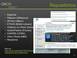 Repositórios
• DataCite
• DSpace (UMissouri)
• ePrints (UBern)
• EThOS (British Library)
• HUBzero (U Notre Dame)
• Hydra/Fedora (Purdue)
• InSPIRE (CERN)
• Vireo (Texas A&M)
• Reactome
More at
http://orcid.org/blog/2014/03/10/orcid-
repositories-and-researchers
18
 