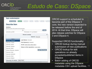 Estudo de Caso: DSpace
19
ORCID support is scheduled to
become part of the DSpace 5
core, the new version expected to
be released before the end of
2014. At that time, DSpace will
also release patches for DSpace
3 and DSpace 4.
Supported ORCID functionality:
• ORCID lookup during manual
submission of new publications
• ORCID lookup for edit
operations on already
accepted/published items in
DSpace
• Batch adding of ORCID
metadata using the DSpace
metadata CSV upload facilities.
 