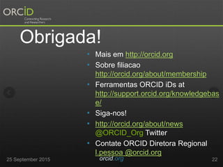 • Mais em http://orcid.org
• Sobre filiacao
http://orcid.org/about/membership
• Ferramentas ORCID iDs at
http://support.orcid.org/knowledgebas
e/
• Siga-nos!
• http://orcid.org/about/news
@ORCID_Org Twitter
• Contate ORCID Diretora Regional
l.pessoa @orcid.org
2225 September 2015 orcid.org
Obrigada!
 