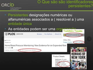 O Que sāo são identificadores
persistentes?
• Persistentes designações numéricas ou
alfanuméricas associados a ( resolúvel a ) uma
entidade única
• As entidades podem ser uma organização ,
pessoa ou parte do conteúdo ( artefato )
 