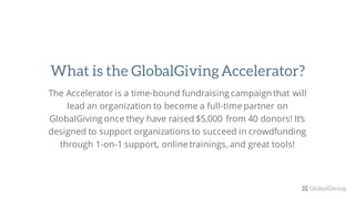 The Accelerator is a time-bound fundraising campaign that will
lead an organization to become a full-time partner on
GlobalGiving once they have raised $5,000 from 40 donors! It’s
designed to support organizations to succeed in crowdfunding
through 1-on-1 support, online trainings, and great tools!
What is the GlobalGivingAccelerator?
 