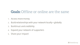 1. Access more money
2. Build relationships with your network locally + globally
3. Build trust and credibility
4. Expand your network of supporters
5. Share your impact!
Goals: Offline or online are the same
 