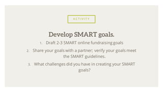 A C T I V I T Y
1. Draft 2-3 SMART online fundraising goals
2. Share your goals with a partner; verify your goals meet
the SMART guidelines.
3. What challenges did you have in creating your SMART
goals?
Develop SMART goals.
 