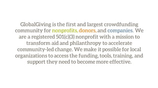 GlobalGiving is the first and largest crowdfunding
community for nonprofits, donors, and companies. We
are a registered 501(c)(3) nonprofit with a mission to
transform aid and philanthropy to accelerate
community-led change. We make it possible for local
organizations to access the funding, tools, training, and
support they need to become more effective.
 