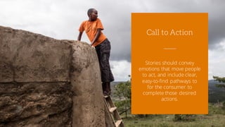 Stories should convey
emotions that move people
to act, and include clear,
easy-to-find pathways to
for the consumer to
complete those desired
actions.
Call to Action
 