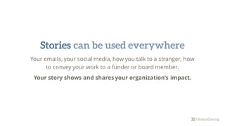 Your emails, your social media, how you talk to a stranger, how
to convey your work to a funder or board member.
Your story shows and shares your organization’s impact.
Stories can be used everywhere
 