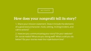 A C T I V I T Y
1. Share your mission statement. Does it include the elements
of a good story (character, hook, setting, incitingincident, and
call to action)?
2. How are you communicating your story? On your website?
On social media? What are you doing well? What could you do
better? Do your stories meet the triple bottom line?
How does your nonprofit tell its story?
 