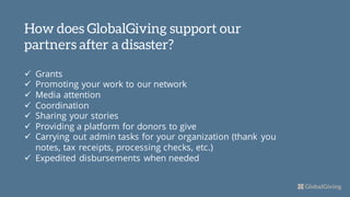 How does GlobalGiving support our
partners after a disaster?
ü Grants
ü Promoting your work to our network
ü Media attention
ü Coordination
ü Sharing your stories
ü Providing a platform for donors to give
ü Carrying out admin tasks for your organization (thank you
notes, tax receipts, processing checks, etc.)
ü Expedited disbursements when needed
 