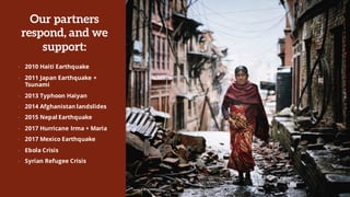 Our partners
respond, and we
support:
• 2010 Haiti Earthquake
• 2011 Japan Earthquake +
Tsunami
• 2013 Typhoon Haiyan
• 2014 Afghanistan landslides
• 2015 Nepal Earthquake
• 2017 Hurricane Irma + Maria
• 2017 Mexico Earthquake
• Ebola Crisis
• Syrian Refugee Crisis
 