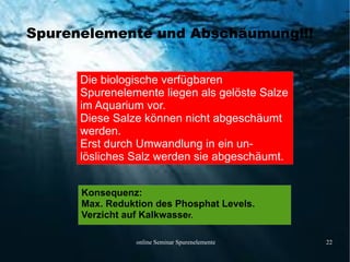 online Seminar Spurenelemente 22
Spurenelemente und Abschäumung!!!
Die biologische verfügbaren
Spurenelemente liegen als gelöste Salze
im Aquarium vor.
Diese Salze können nicht abgeschäumt
werden.
Erst durch Umwandlung in ein un-
lösliches Salz werden sie abgeschäumt.
Konsequenz:
Max. Reduktion des Phosphat Levels.
Verzicht auf Kalkwasser.
 