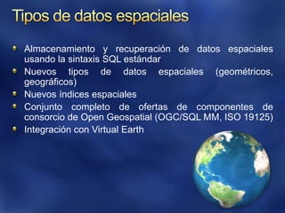 Tipos de datos espacialesAlmacenamiento y recuperación de datos espaciales usando la sintaxis SQL estándarNuevos tipos de datos espaciales (geométricos, geográficos)Nuevos índices espacialesConjunto completo de ofertas de componentes de consorcio de Open Geospatial (OGC/SQL MM, ISO 19125)Integración con Virtual Earth
