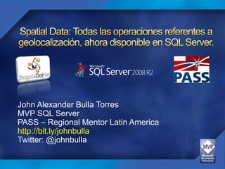 Spatial Data: Todas las operaciones referentes a geolocalización, ahora disponible en SQL Server. John Alexander Bulla Torres MVP SQL Server PASS – Regional Mentor Latin America http://bit.ly/johnbulla Twitter: @johnbulla 