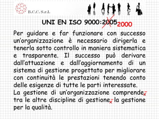 UNI EN ISO 9000:2005 Per guidare e far funzionare con successo un’organizzazione è necessario dirigerla e tenerla sotto controllo in maniera sistematica e trasparente. Il successo può derivare dall’attuazione e dall’aggiornamento di un sistema di gestione progettato per migliorare con continuità le prestazioni tenendo conto delle esigenze di tutte le parti interessate. La gestione di un’organizzazione comprende, tra le altre discipline di gestione, la gestione per la qualità. 2000 