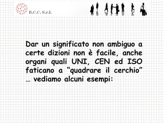 Dar un significato non ambiguo a certe dizioni non è facile, anche organi quali UNI, CEN ed ISO faticano a “quadrare il cerchio” … vediamo alcuni esempi: 